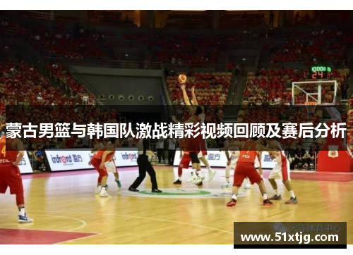 蒙古男篮与韩国队激战精彩视频回顾及赛后分析