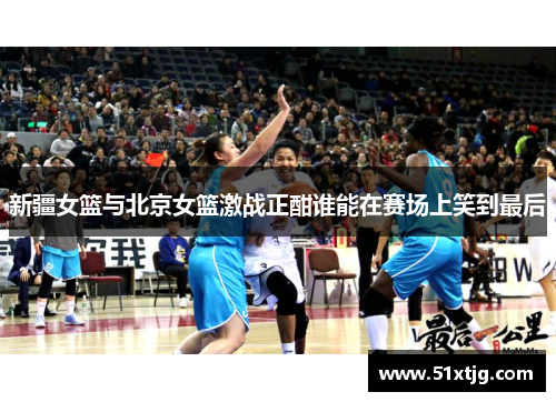 新疆女篮与北京女篮激战正酣谁能在赛场上笑到最后