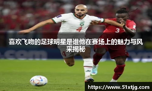 喜欢飞吻的足球明星是谁他在赛场上的魅力与风采揭秘